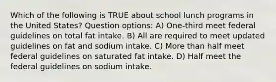 Which of the following is TRUE about school lunch programs in the United States? Question options: A) One-third meet federal guidelines on total fat intake. B) All are required to meet updated guidelines on fat and sodium intake. C) More than half meet federal guidelines on saturated fat intake. D) Half meet the federal guidelines on sodium intake.