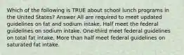 Which of the following is TRUE about school lunch programs in the United States? Answer All are required to meet updated guidelines on fat and sodium intake. Half meet the federal guidelines on sodium intake. One-third meet federal guidelines on total fat intake. More than half meet federal guidelines on saturated fat intake.