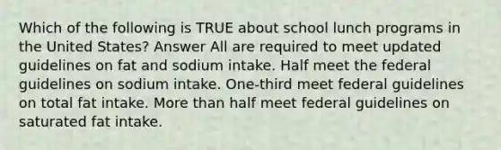 Which of the following is TRUE about school lunch programs in the United States? Answer All are required to meet updated guidelines on fat and sodium intake. Half meet the federal guidelines on sodium intake. One-third meet federal guidelines on total fat intake. More than half meet federal guidelines on saturated fat intake.