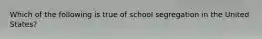 Which of the following is true of school segregation in the United States?