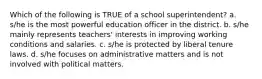 Which of the following is TRUE of a school superintendent? a. s/he is the most powerful education officer in the district. b. s/he mainly represents teachers' interests in improving working conditions and salaries. c. s/he is protected by liberal tenure laws. d. s/he focuses on administrative matters and is not involved with political matters.