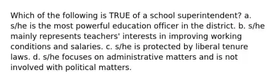 Which of the following is TRUE of a school superintendent? a. s/he is the most powerful education officer in the district. b. s/he mainly represents teachers' interests in improving working conditions and salaries. c. s/he is protected by liberal tenure laws. d. s/he focuses on administrative matters and is not involved with political matters.