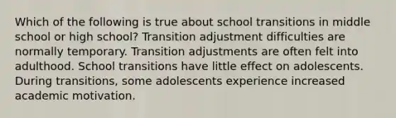 Which of the following is true about school transitions in middle school or high school? Transition adjustment difficulties are normally temporary. Transition adjustments are often felt into adulthood. School transitions have little effect on adolescents. During transitions, some adolescents experience increased academic motivation.