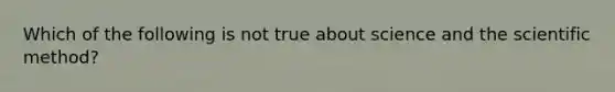 Which of the following is not true about science and the scientific method?