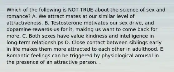 Which of the following is NOT TRUE about the science of sex and romance? A. We attract mates at our similar level of attractiveness. B. Testosterone motivates our sex drive, and dopamine rewards us for it, making us want to come back for more. C. Both sexes have value kindness and intelligence in long-term relationships D. Close contact between siblings early in life makes them more attracted to each other in adulthood. E. Romantic feelings can be triggered by physiological arousal in the presence of an attractive person. .