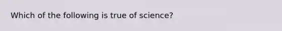 Which of the following is true of science?