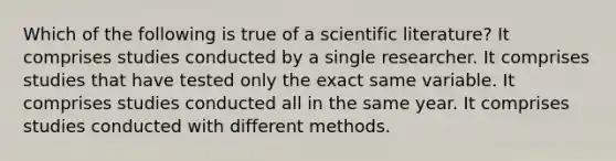 Which of the following is true of a scientific literature? It comprises studies conducted by a single researcher. It comprises studies that have tested only the exact same variable. It comprises studies conducted all in the same year. It comprises studies conducted with different methods.