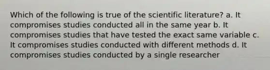 Which of the following is true of the scientific literature? a. It compromises studies conducted all in the same year b. It compromises studies that have tested the exact same variable c. It compromises studies conducted with different methods d. It compromises studies conducted by a single researcher