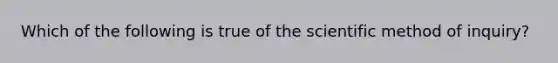 Which of the following is true of the scientific method of inquiry?