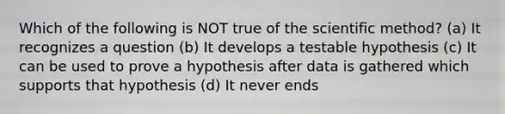 Which of the following is NOT true of the scientific method? (a) It recognizes a question (b) It develops a testable hypothesis (c) It can be used to prove a hypothesis after data is gathered which supports that hypothesis (d) It never ends