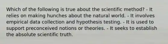 Which of the following is true about the scientific method? - It relies on making hunches about the natural world. - It involves empirical data collection and hypothesis testing. - It is used to support preconceived notions or theories. - It seeks to establish the absolute scientific truth.