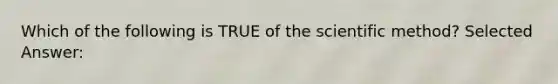 Which of the following is TRUE of the scientific method? Selected Answer: