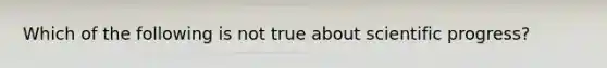 Which of the following is not true about scientific progress?