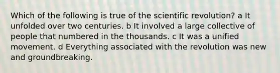 Which of the following is true of the scientific revolution? a It unfolded over two centuries. b It involved a large collective of people that numbered in the thousands. c It was a unified movement. d Everything associated with the revolution was new and groundbreaking.