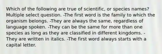 Which of the following are true of scientific, or species names? Multiple select question. -The first word is the family to which the organism belongs. -They are always the same, regardless of language spoken. -They can be the same for more than one species as long as they are classified in different kingdoms. -They are written in italics. -The first word always starts with a capital letter.