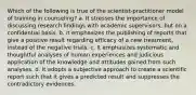 Which of the following is true of the scientist-practitioner model of training in counseling? a. It stresses the importance of discussing research findings with academic supervisors, but on a confidential basis. b. it emphasizes the publishing of reports that give a positive result regarding efficacy of a new treatment, instead of the negative trials. c. It emphasizes systematic and thoughtful analyses of human experiences and judicious application of the knowledge and attitudes gained from such analyses. d. It adopts a subjective approach to create a scientific report such that it gives a predicted result and suppresses the contradictory evidences.