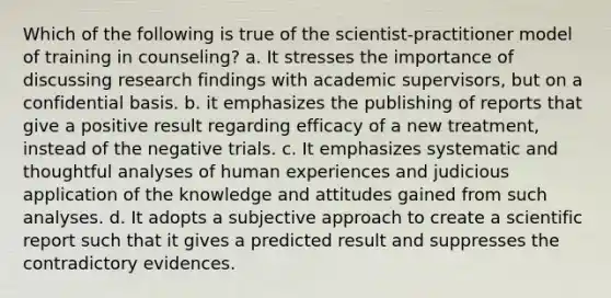 Which of the following is true of the scientist-practitioner model of training in counseling? a. It stresses the importance of discussing research findings with academic supervisors, but on a confidential basis. b. it emphasizes the publishing of reports that give a positive result regarding efficacy of a new treatment, instead of the negative trials. c. It emphasizes systematic and thoughtful analyses of human experiences and judicious application of the knowledge and attitudes gained from such analyses. d. It adopts a subjective approach to create a scientific report such that it gives a predicted result and suppresses the contradictory evidences.