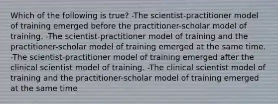 Which of the following is true? -The scientist-practitioner model of training emerged before the practitioner-scholar model of training. -The scientist-practitioner model of training and the practitioner-scholar model of training emerged at the same time. -The scientist-practitioner model of training emerged after the clinical scientist model of training. -The clinical scientist model of training and the practitioner-scholar model of training emerged at the same time