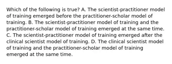 Which of the following is true? A. The scientist-practitioner model of training emerged before the practitioner-scholar model of training. B. The scientist-practitioner model of training and the practitioner-scholar model of training emerged at the same time. C. The scientist-practitioner model of training emerged after the clinical scientist model of training. D. The clinical scientist model of training and the practitioner-scholar model of training emerged at the same time.