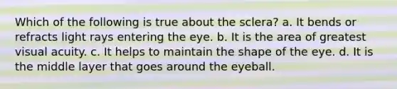 Which of the following is true about the sclera? a. It bends or refracts light rays entering the eye. b. It is the area of greatest visual acuity. c. It helps to maintain the shape of the eye. d. It is the middle layer that goes around the eyeball.