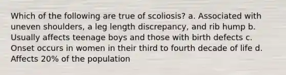 Which of the following are true of scoliosis? a. Associated with uneven shoulders, a leg length discrepancy, and rib hump b. Usually affects teenage boys and those with birth defects c. Onset occurs in women in their third to fourth decade of life d. Affects 20% of the population