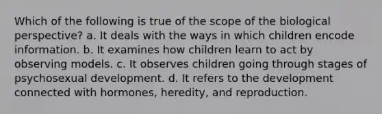 Which of the following is true of the scope of the biological perspective? a. It deals with the ways in which children encode information. b. It examines how children learn to act by observing models. c. It observes children going through stages of psychosexual development. d. It refers to the development connected with hormones, heredity, and reproduction.