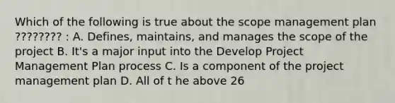 Which of the following is true about the scope management plan ???????? : A. Defines, maintains, and manages the scope of the project B. It's a major input into the Develop Project Management Plan process C. Is a component of the project management plan D. All of t he above 26