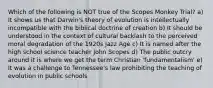 Which of the following is NOT true of the Scopes Monkey Trial? a) It shows us that Darwin's theory of evolution is intellectually incompatible with the biblical doctrine of creation b) It should be understood in the context of cultural backlash to the perceived moral degradation of the 1920s Jazz Age c) It is named after the high school science teacher John Scopes d) The public outcry around it is where we get the term Christian 'fundamentalism' e) It was a challenge to Tennessee's law prohibiting the teaching of evolution in public schools