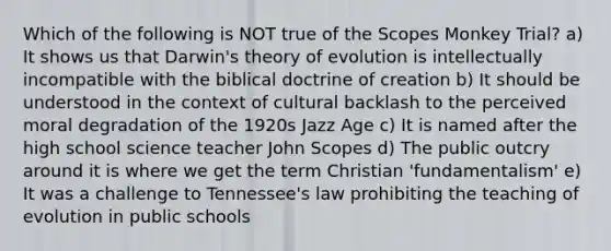 Which of the following is NOT true of the Scopes Monkey Trial? a) It shows us that Darwin's theory of evolution is intellectually incompatible with the biblical doctrine of creation b) It should be understood in the context of cultural backlash to the perceived moral degradation of the 1920s Jazz Age c) It is named after the high school science teacher John Scopes d) The public outcry around it is where we get the term Christian 'fundamentalism' e) It was a challenge to Tennessee's law prohibiting the teaching of evolution in public schools