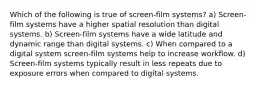 Which of the following is true of screen-film systems? a) Screen-film systems have a higher spatial resolution than digital systems. b) Screen-film systems have a wide latitude and dynamic range than digital systems. c) When compared to a digital system screen-film systems help to increase workflow. d) Screen-film systems typically result in less repeats due to exposure errors when compared to digital systems.