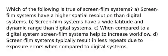 Which of the following is true of screen-film systems? a) Screen-film systems have a higher spatial resolution than digital systems. b) Screen-film systems have a wide latitude and dynamic range than digital systems. c) When compared to a digital system screen-film systems help to increase workflow. d) Screen-film systems typically result in less repeats due to exposure errors when compared to digital systems.