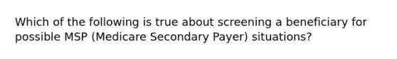 Which of the following is true about screening a beneficiary for possible MSP (Medicare Secondary Payer) situations?