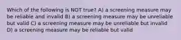 Which of the following is NOT true? A) a screening measure may be reliable and invalid B) a screening measure may be unreliable but valid C) a screening measure may be unreliable but invalid D) a screening measure may be reliable but valid