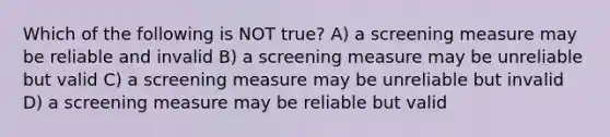 Which of the following is NOT true? A) a screening measure may be reliable and invalid B) a screening measure may be unreliable but valid C) a screening measure may be unreliable but invalid D) a screening measure may be reliable but valid