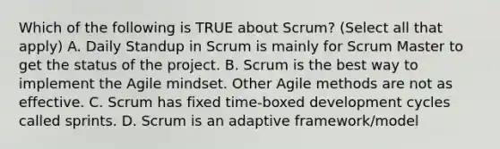 Which of the following is TRUE about Scrum? (Select all that apply) A. Daily Standup in Scrum is mainly for Scrum Master to get the status of the project. B. Scrum is the best way to implement the Agile mindset. Other Agile methods are not as effective. C. Scrum has fixed time-boxed development cycles called sprints. D. Scrum is an adaptive framework/model