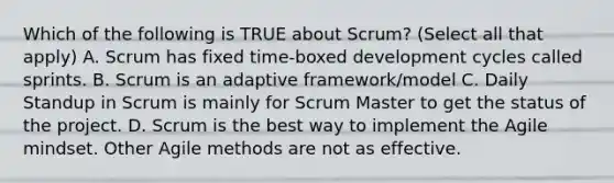 Which of the following is TRUE about Scrum? (Select all that apply) A. Scrum has fixed time-boxed development cycles called sprints. B. Scrum is an adaptive framework/model C. Daily Standup in Scrum is mainly for Scrum Master to get the status of the project. D. Scrum is the best way to implement the Agile mindset. Other Agile methods are not as effective.