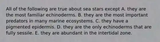 All of the following are true about sea stars except A. they are the most familiar echinoderms. B. they are the most important predators in many marine ecosystems. C. they have a pigmented epidermis. D. they are the only echinoderms that are fully sessile. E. they are abundant in the intertidal zone.