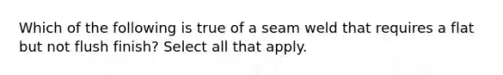 Which of the following is true of a seam weld that requires a flat but not flush finish? Select all that apply.