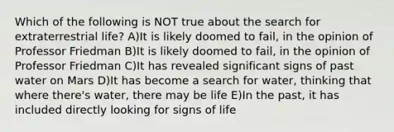 Which of the following is NOT true about the search for extraterrestrial life? A)It is likely doomed to fail, in the opinion of Professor Friedman B)It is likely doomed to fail, in the opinion of Professor Friedman C)It has revealed significant signs of past water on Mars D)It has become a search for water, thinking that where there's water, there may be life E)In the past, it has included directly looking for signs of life