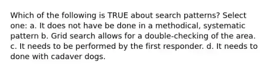 Which of the following is TRUE about search patterns? Select one: a. It does not have be done in a methodical, systematic pattern b. Grid search allows for a double-checking of the area. c. It needs to be performed by the first responder. d. It needs to done with cadaver dogs.