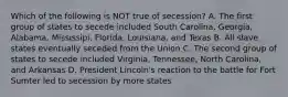 Which of the following is NOT true of secession? A. The first group of states to secede included South Carolina, Georgia, Alabama, Mississipi, Florida, Louisiana, and Texas B. All slave states eventually seceded from the Union C. The second group of states to secede included Virginia, Tennessee, North Carolina, and Arkansas D. President Lincoln's reaction to the battle for Fort Sumter led to secession by more states