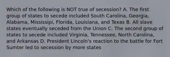 Which of the following is NOT true of secession? A. The first group of states to secede included South Carolina, Georgia, Alabama, Mississipi, Florida, Louisiana, and Texas B. All slave states eventually seceded from the Union C. The second group of states to secede included Virginia, Tennessee, North Carolina, and Arkansas D. President Lincoln's reaction to the battle for Fort Sumter led to secession by more states