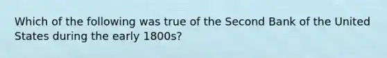 Which of the following was true of the Second Bank of the United States during the early 1800s?