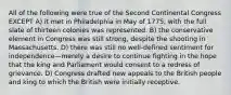 All of the following were true of the Second Continental Congress EXCEPT A) it met in Philadelphia in May of 1775, with the full slate of thirteen colonies was represented. B) the conservative element in Congress was still strong, despite the shooting in Massachusetts. D) there was still no well-defined sentiment for independence—merely a desire to continue fighting in the hope that the king and Parliament would consent to a redress of grievance. D) Congress drafted new appeals to the British people and king to which the British were initially receptive.