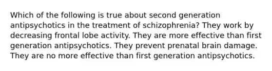 Which of the following is true about second generation antipsychotics in the treatment of schizophrenia? They work by decreasing frontal lobe activity. They are more effective than first generation antipsychotics. They prevent prenatal brain damage. They are no more effective than first generation antipsychotics.