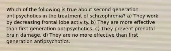 Which of the following is true about second generation antipsychotics in the treatment of schizophrenia? a) They work by decreasing frontal lobe activity. b) They are more effective than first generation antipsychotics. c) They prevent prenatal brain damage. d) They are no more effective than first generation antipsychotics.