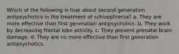 Which of the following is true about second generation antipsychotics in the treatment of schizophrenia? a. They are more effective than first generation antipsychotics. b. They work by decreasing frontal lobe activity. c. They prevent prenatal brain damage. d. They are no more effective than first generation antipsychotics.