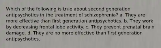 Which of the following is true about second generation antipsychotics in the treatment of schizophrenia? a. They are more effective than first generation antipsychotics. b. They work by decreasing frontal lobe activity. c. They prevent prenatal brain damage. d. They are no more effective than first generation antipsychotics.