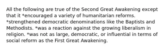 All the following are true of the Second Great Awakening except that it *encouraged a variety of humanitarian reforms. *strengthened democratic denominations like the Baptists and Methodists. *was a reaction against the growing liberalism in religion. *was not as large, democratic, or influential in terms of social reform as the First Great Awakening.