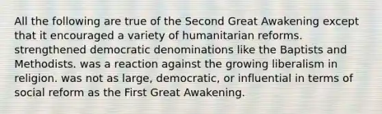 All the following are true of the Second Great Awakening except that it encouraged a variety of humanitarian reforms. strengthened democratic denominations like the Baptists and Methodists. was a reaction against the growing liberalism in religion. was not as large, democratic, or influential in terms of social reform as the First Great Awakening.